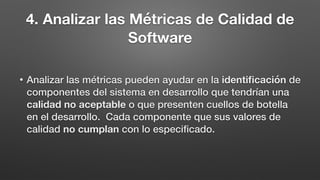 4. Analizar las Métricas de Calidad de
Software
• Analizar las métricas pueden ayudar en la identiﬁcación de
componentes del sistema en desarrollo que tendrían una
calidad no aceptable o que presenten cuellos de botella
en el desarrollo. Cada componente que sus valores de
calidad no cumplan con lo especiﬁcado.
 