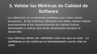 5. Validar las Métricas de Calidad de
Software
• La validación es un proceso continuo que cubre varios
proyectos. Si las métricas utilizadas son útiles, deben indicar
precisamente si los requerimientos de calidad fueron
alcanzados o indicar que serán alcanzados durante el
desarrollo.
• Las métricas deben ser validadas cada vez que se usen. La
conﬁanza en las métricas se incrementará cuanto más se
usen.
 