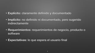 • Explícito: claramente deﬁnido y documentado
• Implícito: no deﬁnido ni documentado, pero sugerido
indirectamente
• Requerimientos: requerimientos de negocio, producto o
software
• Expectativas: lo que espera el usuario ﬁnal
3
 