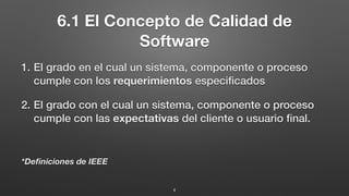 6.1 El Concepto de Calidad de
Software
1. El grado en el cual un sistema, componente o proceso
cumple con los requerimientos especiﬁcados
2. El grado con el cual un sistema, componente o proceso
cumple con las expectativas del cliente o usuario ﬁnal.
*Deﬁniciones de IEEE
4
 