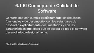 6.1 El Concepto de Calidad de
Software
Conformidad con cumplir explícitamente los requisitos
funcionales y de desempeño, con los estándares de
desarrollo explícitamente documentados y con las
características implícitas que se espera de todo el software
desarrollado profesionalmente.
*Deﬁnición de Roger Pressman
5
 