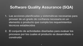 Software Quality Assurance (SQA)
1. Las acciones planiﬁcadas y sistemáticas necesarias para
proveer de un grado de conﬁanza necesaria en un
elemento o producto que cumpla los requerimientos
técnicos establecidos
2. El conjunto de actividades diseñadas para evaluar los
procesos por los cuales el producto es desarrollado o
construido
6
 