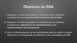 Objetivos de SQA
1. Asegurar un nivel aceptable de conﬁanza que el software
cumplirá con los requerimientos técnicos funcionales
2. Asegurar un nivel aceptable de conﬁanza que el software
cumplirá los calendarios de administración y los
requerimientos de presupuesto
3. Inicio y administración de las actividades para la mejora y mayor
eﬁciencia en el desarrollo de software y las actividades de SQA
7
 