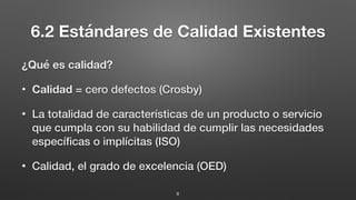 6.2 Estándares de Calidad Existentes
¿Qué es calidad?
• Calidad = cero defectos (Crosby)
• La totalidad de características de un producto o servicio
que cumpla con su habilidad de cumplir las necesidades
especíﬁcas o implícitas (ISO)
• Calidad, el grado de excelencia (OED)
8
 