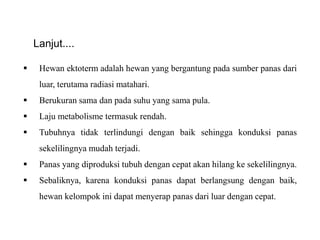  Hewan ektoterm adalah hewan yang bergantung pada sumber panas dari
luar, terutama radiasi matahari.
 Berukuran sama dan pada suhu yang sama pula.
 Laju metabolisme termasuk rendah.
 Tubuhnya tidak terlindungi dengan baik sehingga konduksi panas
sekelilingnya mudah terjadi.
 Panas yang diproduksi tubuh dengan cepat akan hilang ke sekelilingnya.
 Sebaliknya, karena konduksi panas dapat berlangsung dengan baik,
hewan kelompok ini dapat menyerap panas dari luar dengan cepat.
Lanjut....
 