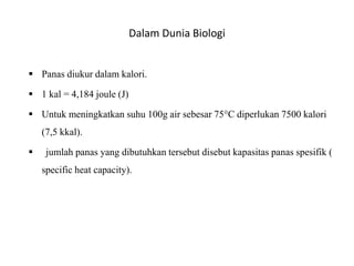 Dalam Dunia Biologi
 Panas diukur dalam kalori.
 1 kal = 4,184 joule (J)
 Untuk meningkatkan suhu 100g air sebesar 75°C diperlukan 7500 kalori
(7,5 kkal).
 jumlah panas yang dibutuhkan tersebut disebut kapasitas panas spesifik (
specific heat capacity).
 