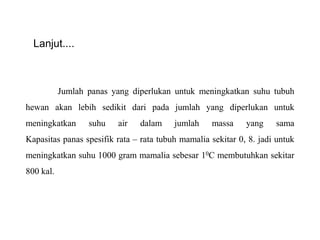 Lanjut....
Jumlah panas yang diperlukan untuk meningkatkan suhu tubuh
hewan akan lebih sedikit dari pada jumlah yang diperlukan untuk
meningkatkan suhu air dalam jumlah massa yang sama
Kapasitas panas spesifik rata – rata tubuh mamalia sekitar 0, 8. jadi untuk
meningkatkan suhu 1000 gram mamalia sebesar 10C membutuhkan sekitar
800 kal.
 