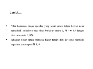 Lanjut....
 Nilai kapasitas panas spesifik yang tepat untuk tubuh hewan agak
bervariasi ; misalnya pada tikus berkisar antara 0, 78 – 0, 85 dengan
nilai rata – rata 0, 824.
 Sebagian besar tubuh makhluk hidup terdiri dari air yang memiliki
kapasitas panas spesifik 1, 0.
 