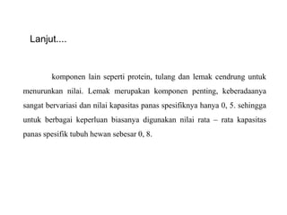Lanjut....
komponen lain seperti protein, tulang dan lemak cendrung untuk
menurunkan nilai. Lemak merupakan komponen penting, keberadaanya
sangat bervariasi dan nilai kapasitas panas spesifiknya hanya 0, 5. sehingga
untuk berbagai keperluan biasanya digunakan nilai rata – rata kapasitas
panas spesifik tubuh hewan sebesar 0, 8.
 