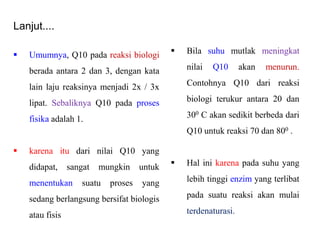Lanjut....
 Umumnya, Q10 pada reaksi biologi
berada antara 2 dan 3, dengan kata
lain laju reaksinya menjadi 2x / 3x
lipat. Sebaliknya Q10 pada proses
fisika adalah 1.
 karena itu dari nilai Q10 yang
didapat, sangat mungkin untuk
menentukan suatu proses yang
sedang berlangsung bersifat biologis
atau fisis
 Bila suhu mutlak meningkat
nilai Q10 akan menurun.
Contohnya Q10 dari reaksi
biologi terukur antara 20 dan
300 C akan sedikit berbeda dari
Q10 untuk reaksi 70 dan 800 .
 Hal ini karena pada suhu yang
lebih tinggi enzim yang terlibat
pada suatu reaksi akan mulai
terdenaturasi.
 