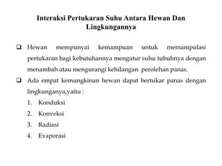 Interaksi Pertukaran Suhu Antara Hewan Dan
Lingkungannya
 Hewan mempunyai kemampuan untuk memanipulasi
pertukaran bagi kebutuhannya mengatur suhu tubuhnya dengan
menambah atau mengurangi kehilangan perolehan panas.
 Ada empat kemungkinan hewan dapat bertukar panas dengan
lingkunganya,yaitu :
1. Konduksi
2. Konveksi
3. Radiasi
4. Evaporasi
 