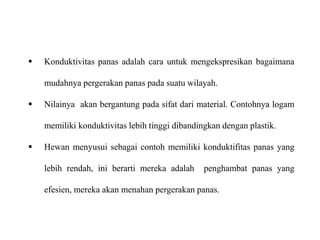  Konduktivitas panas adalah cara untuk mengekspresikan bagaimana
mudahnya pergerakan panas pada suatu wilayah.
 Nilainya akan bergantung pada sifat dari material. Contohnya logam
memiliki konduktivitas lebih tinggi dibandingkan dengan plastik.
 Hewan menyusui sebagai contoh memiliki konduktifitas panas yang
lebih rendah, ini berarti mereka adalah penghambat panas yang
efesien, mereka akan menahan pergerakan panas.
 
