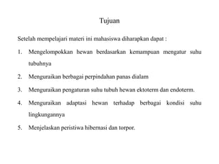 Tujuan
Setelah mempelajari materi ini mahasiswa diharapkan dapat :
1. Mengelompokkan hewan berdasarkan kemampuan mengatur suhu
tubuhnya
2. Menguraikan berbagai perpindahan panas dialam
3. Menguraikan pengaturan suhu tubuh hewan ektoterm dan endoterm.
4. Menguraikan adaptasi hewan terhadap berbagai kondisi suhu
lingkungannya
5. Menjelaskan peristiwa hibernasi dan torpor.
 