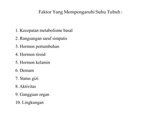Faktor Yang Mempengaruhi Suhu Tubuh :
1. Kecepatan metabolisme basal
2. Rangsangan saraf simpatis
3. Hormon pertumbuhan
4. Hormon tiroid
5. Hormon kelamin
6. Demam
7. Status gizi
8. Aktivitas
9. Gangguan organ
10. Lingkungan
 