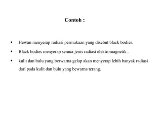 Contoh :
 Hewan menyerap radiasi permukaan yang disebut black bodies.
 Black bodies menyerap semua jenis radiasi elektromagnetik .
 kulit dan bulu yang berwarna gelap akan menyerap lebih banyak radiasi
dari pada kulit dan bulu yang bewarna terang.
 