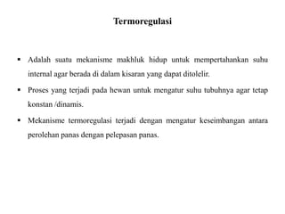 Termoregulasi
 Adalah suatu mekanisme makhluk hidup untuk mempertahankan suhu
internal agar berada di dalam kisaran yang dapat ditolelir.
 Proses yang terjadi pada hewan untuk mengatur suhu tubuhnya agar tetap
konstan /dinamis.
 Mekanisme termoregulasi terjadi dengan mengatur keseimbangan antara
perolehan panas dengan pelepasan panas.
 