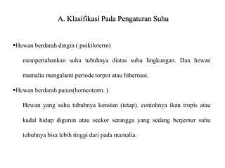 A. Klasifikasi Pada Pengaturan Suhu
Hewan berdarah dingin ( poikiloterm)
mempertahankan suhu tubuhnya diatas suhu lingkungan. Dan hewan
mamalia mengalami periode torpor atau hibernasi.
Hewan berdarah panas(homeoterm. )
Hewan yang suhu tubuhnya konstan (tetap). contohnya ikan tropis atau
kadal hidup digurun atau seekor serangga yang sedang berjemur suhu
tubuhnya bisa lebih tinggi dari pada mamalia.
 