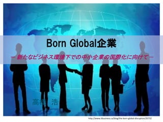Born Global企業
－ 新たなビジネス環境下での中小企業の国際化に向けて－
高橋 浩
http://www.itbusiness.ca/blog/the-born-global-disruption/20732
 