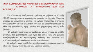 ΜΙΑ ΔΙΑΘΕΜΑΤΙΚΗ ΠΡΟΤΑΣΗ ΣΤΑ ΜΑΘΗΜΑΤΑ ΤΗΣ
ΙΣΤΟΡΙΑΣ Α ΄ ΓΥΜΝΑΣΙΟΥ ΚΑΙ ΤΩΝ
ΑΓΓΛΙΚΩΝ
Στα πλαίσια της διαθεματικής πρότασης τα τμήματα της Α’ τάξης
(Α1,Α2) επισκέφτηκαν το αρχαιολογικό μουσείο της Αρχαίας Ολυμπίας
με στόχο να γνωρίσουν το μουσείο , να έρθουν σε επαφή με το ιστορικό
τους παρελθόν και τον πολιτισμό τους και να συνειδητοποιήσουν το
ρόλο ενός μουσείου ως πηγή γνώσης και ψυχαγωγίας και ως πεδίο
έρευνας.
Οι μαθητές χωρίστηκαν σε ομάδες και με οδηγό τους τα φύλλα
εργασίας, που μοιράστηκαν λίγο πριν την είσοδό τους στο μουσείο,
αυτοξεναγήθηκαν σε συγκεκριμένες αίθουσες του μουσείου και
μελέτησαν επιλεγμένα εκθέματα αυτών των αιθουσών.
Οι μαθητές, αφού συνέλεξαν τις πληροφορίες, επεξεργάστηκαν το
υλικό και δημιούργησαν το δικό τους «εικονικό μουσείο» .
 