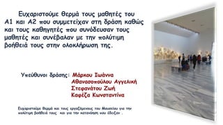 Ευχαριστούμε θερμά τους μαθητές του
Α1 και Α2 που συμμετείχαν στη δράση καθώς
και τους καθηγητές που συνόδευσαν τους
μαθητές και συνέβαλαν με την πολύτιμη
βοήθειά τους στην ολοκλήρωση της.
Υπεύθυνοι δράσης: Μάρκου Ιωάννα
Αθανασοπούλου Αγγελική
Στεφανάτου Ζωή
Καφέζα Κωνσταντίνα
Ευχαριστούμε θερμά και τους εργαζόμενους του Μουσείου για την
πολύτιμη βοήθειά τους και για την κατανόηση που έδειξαν .
 