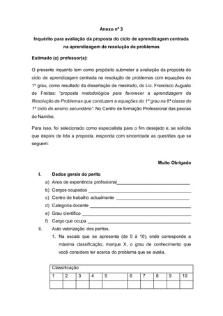 Anexo nº 3
Inquérito para avaliação da proposta do ciclo de aprendizagem centrada
na aprendizagem de resolução de problemas
Estimado (a) professor(a):
O presente inquérito tem como propósito submeter a avaliação da proposta do
ciclo de aprendizagem centrada na resolução de problemas com equações do
1º grau, como resultado da dissertação de mestrado, do Lic. Francisco Augusto
de Freitas: “proposta metodológica para favorecer a aprendizagem da
Resolução de Problemas que conduzem a equações do 1º grau na 8ª classe do
1º ciclo do ensino secundário”. No Centro de formação Professional das pescas
do Namibe.
Para isso, foi selecionado como especialista para o fim desejado e, se solicita
que depois de lida a proposta, responda com sinceridade as questões que se
seguem:
Muito Obrigado
I. Dados gerais do perito
a) Anos de experiência profissional_____________________________
b) Cargos ocupados _________________________________________
c) Centro de trabalho actualmente _____________________________
d) Categoria docente ________________________________________
e) Grau científico ___________________________________________
f) Cargo que ocupa _________________________________________
II. Auto valorização dos peritos.
1. Na escala que se apresenta (de 0 à 10), onde corresponde a
máxima classificação, marque X, o grau de conhecimento que
você considera ter acerca do problema que se avalia.
Classificação
1 2 3 4 5 6 7 8 9 10
 