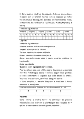 2. Como avalia a influência das seguintes fontes de argumentação,
de acordo com seu critério? Assinale com x a respostas que melhor
lhe convém; qual das seguintes considera ter maior influência no seu
conhecimento, de acordo com o seguinte grau: A (alto); M (medio); B
(baixo).
Fontes de argumentação
Primeira Segunda Terceira Quarta Quinta Sexta
A M B A M B A M B A M B A M B A M B
Legenda:
Fontes de argumentação:
Primeira: Analises teóricas realizadas por você.
Segunda: sua experiência científica.
Terceira: trabalhos de autores nacionais.
Quarta: trabalhos de autores estrangeiros.
Quinta: seu conhecimento sobre o estudo actual do problema de
investigação.
Sexta: sua intuição.
Questões sobre a proposta apresentada.
Para a avaliação dos seus critérios acerca da proposta apresentada
(modelo e metodologia), abaixo se indica a seguir, varias questões,
as quais contemplam os aspectos que serão objecto de análise.
Responda ao questionário, atendendo a seguinte escala:
5. Muito adequada. 4. Bastante adequada. 3. Adequada. 2. Pouco
adequada. 1. Inadequada.
Perguntas do questionário. Responda com um número na escala de 1 á 5
1 2 3 4 5 6
Inquérito
Como valoriza o modelo teórico na elaboração da proposta
metodológica para favorecer a aprendizagem das equações do 1º
grau na 8º classe através da resolução de problemas?
 