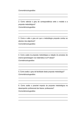 Comentários/sugestões
_______________________________________________________
_______________________________________________________
________________________
2. Como valoriza o grau de correspondência entre o modelo e a
proposta metodológica?
Comentários/sugestões
_______________________________________________________
_______________________________________________________
_______________________________________________________
3. Como a valia o grau em que a metodologia proposta conduz ao
alcance dos objectivos?
Comentários/sugestões
_______________________________________________________
_______________________________________________________
_______________________________________________________
4. Como avalia na proposta metodológica a relação do processo de
ensino-aprendizagem da matemática na 8ª classe?
Cometários/sugestões
_______________________________________________________
_______________________________________________________
_______________________________________________________
5. Como avalia o grau de facilidade desta proposta metodologia?
Comentários/sugestões
_______________________________________________________
_______________________________________________________
_______________________________________________________
6. Como avalia o possível impacto da proposta metodológica no
desempenho profissional dos futuros professores?
Comentários/sugestões
_______________________________________________________
_______________________________________________________
_______________________________________________________
 