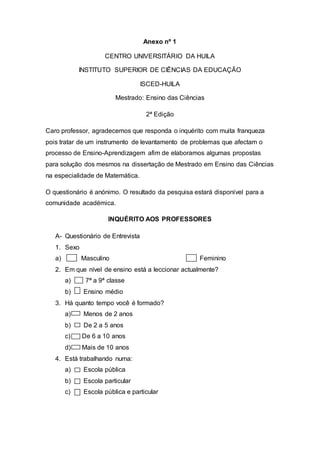 Anexo nº 1
CENTRO UNIVERSITÁRIO DA HUILA
INSTITUTO SUPERIOR DE CIÊNCIAS DA EDUCAÇÃO
ISCED-HUILA
Mestrado: Ensino das Ciências
2ª Edição
Caro professor, agradecemos que responda o inquérito com muita franqueza
pois tratar de um instrumento de levantamento de problemas que afectam o
processo de Ensino-Aprendizagem afim de elaboramos algumas propostas
para solução dos mesmos na dissertação de Mestrado em Ensino das Ciências
na especialidade de Matemática.
O questionário é anónimo. O resultado da pesquisa estará disponível para a
comunidade académica.
INQUÉRITO AOS PROFESSORES
A- Questionário de Entrevista
1. Sexo
a) Masculino Feminino
2. Em que nível de ensino está a leccionar actualmente?
a) 7ª a 9ª classe
b) Ensino médio
3. Há quanto tempo você é formado?
a) Menos de 2 anos
b) De 2 a 5 anos
c) De 6 a 10 anos
d) Mais de 10 anos
4. Está trabalhando numa:
a) Escola pública
b) Escola particular
c) Escola pública e particular
 