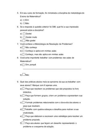 5. Em seu curso de formação, foi ministrada a disciplina de metodologia do
Ensino da Matemática?
a) Sim
b) Não
6. Se a resposta à questão anterior foi SIM, qual foi a sua impressão
pessoal sobre a disciplina?
a) Gostei
b) Gostei muito
c) Não gostei
7. Você conhece a Metodologia de Resolução de Problemas?
a) Não conheço
b) Conheço e aplico em minhas aulas
c) Conheço, mas não aplico em minhas aulas
8. Você acha importante trabalhar com problemas nas aulas de
Matemática?
a) Sim, porquê
____________________________________________________
b) Não
9. Qual das práticas abaixo mais se aproxima da sua ao trabalhar com
seus alunos? Marque com X apenas uma.
a) Peço que resolvem os problemas que são propostos no livro
didáctico.
b) Peço que formem grupos, criem um problema e apresentam sua
solução.
c) Formulo problemas relacionados com o dia-a-dia dos alunos e
peço que resolvam.
d) Trabalho com quebra-cabeças e desafios para motivar a sua
criatividade.
e) Peço que elaborem e escrevem uma estratégia para resolver um
problema proposto.
f) Peço aos alunos que façam um desenho representando o
problema e o esquema de solução.
 