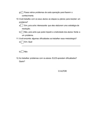 g) Passo vários problemas de cada operação para fixarem o
conhecimento.
10.Você trabalha com os seus alunos as etapas ou planos para resolver um
problema?
a) Sim, pois acho interessante que eles elaborem uma estratégia de
resolução.
b) Não, pois acho que pode impedir a criatividade dos alunos frente a
um problema.
11.Você encontra algumas dificuldades ao trabalhar essa metodologia?
a) Sim. Qual
_______________________________________________________
b) Não
12.Ao trabalhar problemas com os alunos ELES aprestam dificuldades?
Quais?
O AUTOR
 