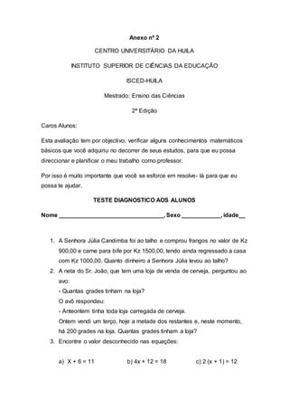 Anexo nº 2
CENTRO UNIVERSITÁRIO DA HUILA
INSTITUTO SUPERIOR DE CIÊNCIAS DA EDUCAÇÃO
ISCED-HUILA
Mestrado: Ensino das Ciências
2ª Edição
Caros Alunos:
Esta avaliação tem por objectivo, verificar alguns conhecimentos matemáticos
básicos que você adquiriu no decorrer de seus estudos, para que eu possa
direccionar e planificar o meu trabalho como professor.
Por isso é muito importante que você se esforce em resolve- lá para que eu
possa te ajudar.
TESTE DIAGNOSTICO AOS ALUNOS
Nome ________________________________, Sexo ____________, idade__
1. A Senhora Júlia Candimba foi ao talho e comprou frangos no valor de Kz
900,00 e carne para bife por Kz 1500,00, tendo ainda regressado a casa
com Kz 1000,00. Quanto dinheiro a Senhora Júlia levou ao talho?
2. A neta do Sr. João, que tem uma loja de venda de cerveja, perguntou ao
avo:
- Quantas grades tinham na loja?
O avô respondeu:
- Anteontem tinha toda loja carregada de cerveja.
Ontem vendi um terço, hoje a metade dos restantes e, neste momento,
há 200 grades na loja. Quantas grades tinham a loja?
3. Encontre o valor desconhecido nas equações:
a) X + 6 = 11 b) 4x + 12 = 18 c) 2 (x + 1) = 12
 