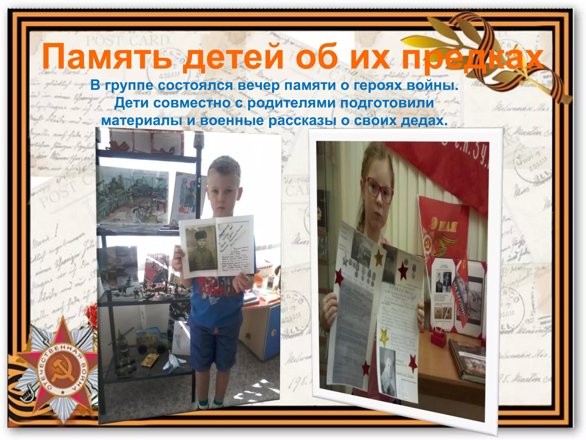 Память детей об их предках
В группе состоялся вечер памяти о героях войны.
Дети совместно с родителями подготовили
материалы и военные рассказы о своих дедах.
 
