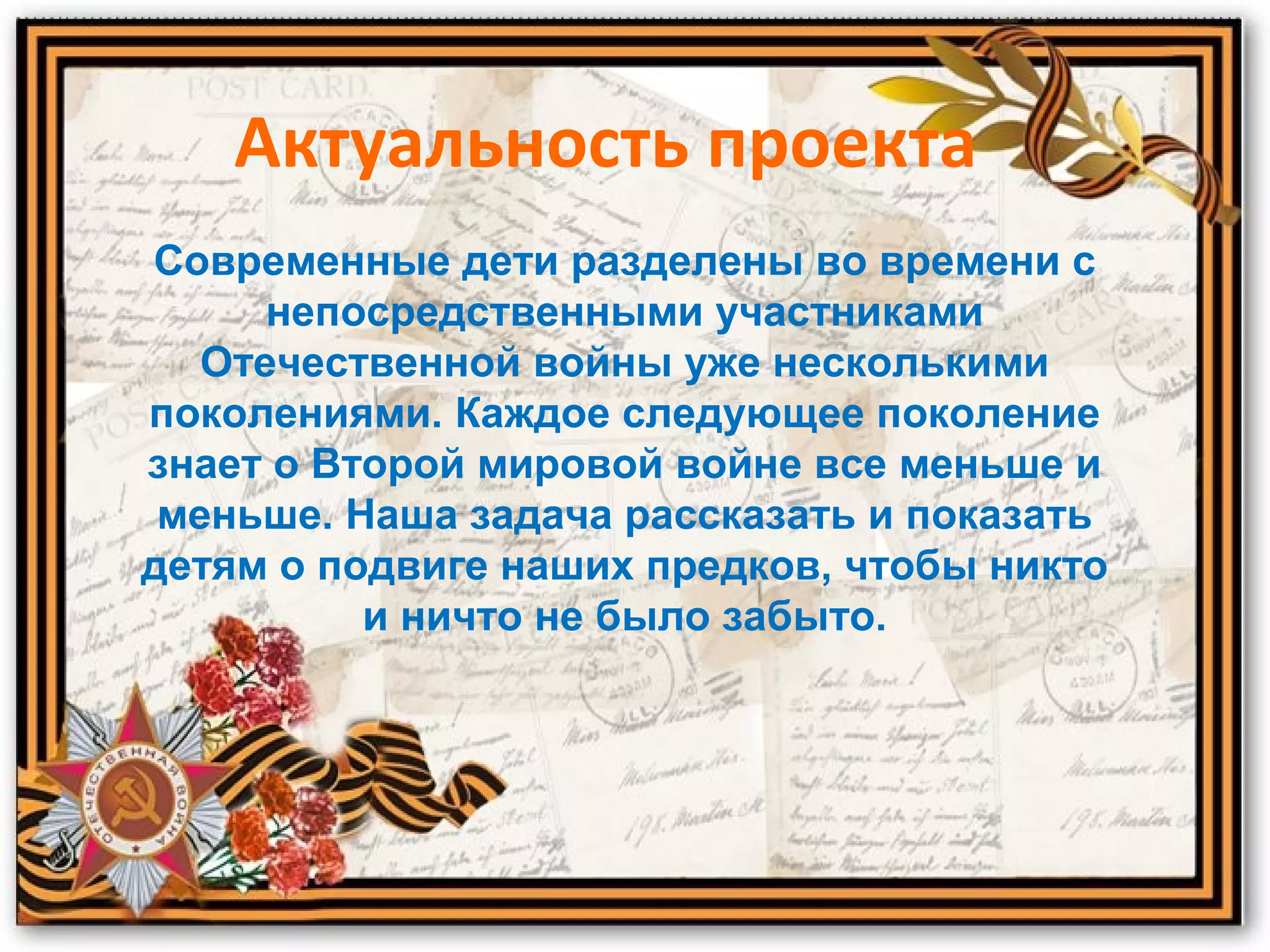 Актуальность проекта
Современные дети разделены во времени с
непосредственными участниками
Отечественной войны уже несколькими
поколениями. Каждое следующее поколение
знает о Второй мировой войне все меньше и
меньше. Наша задача рассказать и показать
детям о подвиге наших предков, чтобы никто
и ничто не было забыто.
 