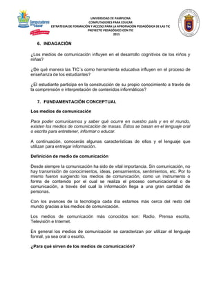 UNIVERSIDAD DE PAMPLONA
COMPUTADORES PARA EDUCAR
ESTRATEGIA DE FORMACIÓN Y ACCESO PARA LA APROPIACIÓN PEDAGÓGICA DE LAS TIC
PROYECTO PEDAGÓGICO CON TIC
2015
6. INDAGACIÓN
¿Los medios de comunicación influyen en el desarrollo cognitivos de los niños y
niñas?
¿De qué manera las TIC´s como herramienta educativa influyen en el proceso de
enseñanza de los estudiantes?
¿El estudiante participa en la construcción de su propio conocimiento a través de
la comprensión e interpretación de contenidos informáticos?
7. FUNDAMENTACIÓN CONCEPTUAL
Los medios de comunicación
Para poder comunicarnos y saber qué ocurre en nuestro país y en el mundo,
existen los medios de comunicación de masas. Éstos se basan en el lenguaje oral
o escrito para entretener, informar o educar.
A continuación, conocerás algunas características de ellos y el lenguaje que
utilizan para entregar información.
Definición de medio de comunicación
Desde siempre la comunicación ha sido de vital importancia. Sin comunicación, no
hay transmisión de conocimientos, ideas, pensamientos, sentimientos, etc. Por lo
mismo fueron surgiendo los medios de comunicación, como un instrumento o
forma de contenido por el cual se realiza el proceso comunicacional o de
comunicación, a través del cual la información llega a una gran cantidad de
personas.
Con los avances de la tecnología cada día estamos más cerca del resto del
mundo gracias a los medios de comunicación.
Los medios de comunicación más conocidos son: Radio, Prensa escrita,
Televisión e Internet.
En general los medios de comunicación se caracterizan por utilizar el lenguaje
formal, ya sea oral o escrito.
¿Para qué sirven de los medios de comunicación?
 