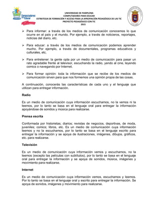UNIVERSIDAD DE PAMPLONA
COMPUTADORES PARA EDUCAR
ESTRATEGIA DE FORMACIÓN Y ACCESO PARA LA APROPIACIÓN PEDAGÓGICA DE LAS TIC
PROYECTO PEDAGÓGICO CON TIC
2015
 Para informar: a través de los medios de comunicación conocemos lo que
ocurre en el país y el mundo. Por ejemplo, a través de noticieros, reportajes,
noticias del diario, etc.
 Para educar: a través de los medios de comunicación podemos aprender
mucho. Por ejemplo, a través de documentales, programas educativos y
culturales, etc.
 Para entretener: la gente opta por un medio de comunicación para pasar un
rato agradable frente al televisor, escuchando la radio, yendo al cine, leyendo
comics o navegando por Internet.
 Para formar opinión: toda la información que se recibe de los medios de
comunicación sirven para que nos formemos una opinión propia de las cosas.
A continuación, conocerás las características de cada uno y el lenguaje que
utilizan para entregar información.
Radio
Es un medio de comunicación cuya información escuchamos, no la vemos ni la
leemos, por lo tanto se basa en el lenguaje oral para entregar la información
apoyándose de sonidos y música para realizarse.
Prensa escrita
Conformada por historietas; diarios; revistas de negocios, deportivas, de moda,
juveniles; comics; libros, etc. Es un medio de comunicación cuya información
leemos y no la escuchamos, por lo tanto se basa en el lenguaje escrito para
entregar la información y se apoya de ilustraciones, imágenes, dibujos, gráficos,
etc. para realizarse.
Televisión
Es un medio de comunicación cuya información vemos y escuchamos, no la
leemos (excepto las películas con subtítulos), por lo tanto se basa en el lenguaje
oral para entregar la información y se apoya de sonidos, música, imágenes y
movimiento para realizarse.
Internet
Es un medio de comunicación cuya información vemos, escuchamos y leemos.
Por lo tanto se basa en el lenguaje oral y escrito para entregar la información. Se
apoya de sonidos, imágenes y movimiento para realizarse.
 