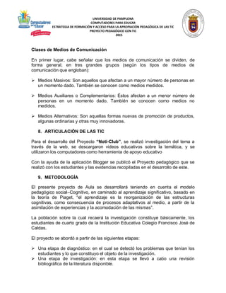 UNIVERSIDAD DE PAMPLONA
COMPUTADORES PARA EDUCAR
ESTRATEGIA DE FORMACIÓN Y ACCESO PARA LA APROPIACIÓN PEDAGÓGICA DE LAS TIC
PROYECTO PEDAGÓGICO CON TIC
2015
Clases de Medios de Comunicación
En primer lugar, cabe señalar que los medios de comunicación se dividen, de
forma general, en tres grandes grupos (según los tipos de medios de
comunicación que engloban):
 Medios Masivos: Son aquellos que afectan a un mayor número de personas en
un momento dado. También se conocen como medios medidos.
 Medios Auxiliares o Complementarios: Éstos afectan a un menor número de
personas en un momento dado, También se conocen como medios no
medidos.
 Medios Alternativos: Son aquellas formas nuevas de promoción de productos,
algunas ordinarias y otras muy innovadoras.
8. ARTICULACIÓN DE LAS TIC
Para el desarrollo del Proyecto “Noti-Club”, se realizó investigación del tema a
través de la web, se descargaron videos educativos sobre la temática, y se
utilizaron los computadores como herramienta de apoyo educativo
Con la ayuda de la aplicación Blogger se publicó el Proyecto pedagógico que se
realizó con los estudiantes y las evidencias recopiladas en el desarrollo de este.
9. METODOLOGÍA
El presente proyecto de Aula se desarrollará teniendo en cuenta el modelo
pedagógico social–Cognitivo, en caminado al aprendizaje significativo, basado en
la teoría de Piaget, “el aprendizaje es la reorganización de las estructuras
cognitivas, como consecuencia de procesos adaptativos al medio, a partir de la
asimilación de experiencias y la acomodación de las mismas”.
La población sobre la cual recaerá la investigación constituye básicamente, los
estudiantes de cuarto grado de la Institución Educativa Colegio Francisco José de
Caldas.
El proyecto se abordó a partir de las siguientes etapas:
 Una etapa de diagnóstico: en el cual se detectó los problemas que tenían los
estudiantes y lo que constituyo el objeto de la investigación.
 Una etapa de investigación: en esta etapa se llevó a cabo una revisión
bibliográfica de la literatura disponible.
 