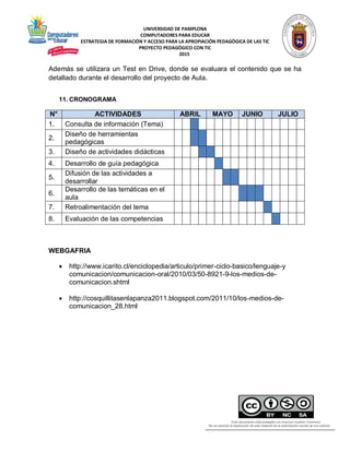 UNIVERSIDAD DE PAMPLONA
COMPUTADORES PARA EDUCAR
ESTRATEGIA DE FORMACIÓN Y ACCESO PARA LA APROPIACIÓN PEDAGÓGICA DE LAS TIC
PROYECTO PEDAGÓGICO CON TIC
2015
Además se utilizara un Test en Drive, donde se evaluara el contenido que se ha
detallado durante el desarrollo del proyecto de Aula.
11. CRONOGRAMA
N° ACTIVIDADES ABRIL MAYO JUNIO JULIO
1. Consulta de información (Tema)
2.
Diseño de herramientas
pedagógicas
3. Diseño de actividades didácticas
4. Desarrollo de guía pedagógica
5.
Difusión de las actividades a
desarrollar
6.
Desarrollo de las temáticas en el
aula
7. Retroalimentación del tema
8. Evaluación de las competencias
WEBGAFRIA
 http://www.icarito.cl/enciclopedia/articulo/primer-ciclo-basico/lenguaje-y
comunicacion/comunicacion-oral/2010/03/50-8921-9-los-medios-de-
comunicacion.shtml
 http://cosquillitasenlapanza2011.blogspot.com/2011/10/los-medios-de-
comunicacion_28.html
 