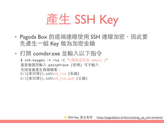 產⽣生 SSH Key
• Pagoda Box 的遠端連線使⽤用 SSH 連線加密，因此要
先產⽣生⼀一組 Key 做為加密⾦金鑰
• 打開 comder.exe 並輸⼊入以下指令
★ SSH Key 產⽣生教學： https://pagodabox.io/docs/setting_up_ssh-windows
$	
  ssh-­‐keygen	
  -­‐t	
  rsa	
  -­‐C	
  "{請換成您的	
  email	
  }"	
  
畫⾯面會請您輸⼊入	
  passphrase	
  (密碼)	
  可不輸⼊入	
  
完成後會產⽣生兩個檔案：	
  
C:{家⺫⽬目錄}.sshid_rsa	
  (私鑰)	
  
C:{家⺫⽬目錄}.sshid_rsa.pub	
  (公鑰)
 