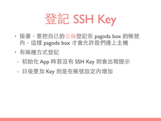 登記 SSH Key
• 接著，要把⾃自⼰己的公錀登記在 pagoda box 的帳號
內，這樣 pagoda box 才會允許我們連上主機
• 有兩種⽅方式登記
- 初始化 App 時若沒有 SSH Key 則會出現提⽰示
- ⽇日後要加 Key 則是在帳號設定內增加
 