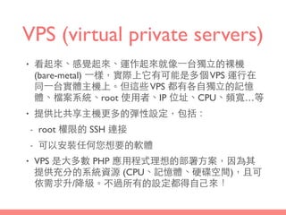 VPS (virtual private servers)
• 看起來、感覺起來、運作起來就像⼀一台獨⽴立的裸機
(bare-metal) ⼀一樣，實際上它有可能是多個VPS 運⾏行在
同⼀一台實體主機上。但這些VPS 都有各⾃自獨⽴立的記憶
體、檔案系統、root 使⽤用者、IP 位址、CPU、頻寬…等
• 提供⽐比共享主機更多的彈性設定，包括：
- root 權限的 SSH 連接
- 可以安裝任何您想要的軟體
• VPS 是⼤大多數 PHP 應⽤用程式理想的部署⽅方案，因為其
提供充分的系統資源 (CPU、記憶體、硬碟空間)，且可
依需求升/降級。不過所有的設定都得⾃自⼰己來！
 