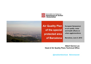 Air Quality Plan
of the special
protected area
of Barcelona
[Podeu deixar la pastilla grisa
o substituir-la per una imatge
de 7 x 11,4 cm]
European Symposium
on air quality, noise
and health effects on
urban agglomerations
Barcelona, June 5, 2015
Albert Garcia Lus
Head of Air Quality Plans Technical Office
@mediambientcat #airemesnet
 