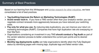 © 2013 Adobe Systems Incorporated. All Rights Reserved. Adobe Confidential.
Based on our learning from this Whitepaper and similar research for other industries, we have
consolidated a list of best practices.
 Tag Auditing Improves the Return on Marketing Technologies (RoMT)
 Avoid vendor lock-in. If you have a TMS vendor other than your analytics vendor, you can
negotiate contract renewals more aggressively because you have reduced your switching
costs.
 Pay only for what you use. By reducing data duplications, you can improve your return on
marketing technologies (RoMT). Companies that have high duplication rate are overpaying on
their MarTech.
 Organizations considering an investment in any TMS should conduct a Tag Audit as part of
the vendor selection process to better understand the current pain points and to desired
outcome.
 Monthly tag deployments audits can help organizations identify attain the Fully Deployed
status by identifying pages with missing tags, duplicate tags and failed vendor rules.
Summary of Best Practices
 