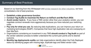 © 2013 Adobe Systems Incorporated. All Rights Reserved. Adobe Confidential.
Based on our learning from this Whitepaper and similar research for other industries, we have
consolidated a list of best practices.
 Establish a data governance function
 Conduct Tag Audits to maximize the Return on AdTech and MarTech (ROI)
 Avoid vendor lock-in. If you have a TMS vendor other than your analytics vendor, you can
negotiate contract renewals more aggressively because you have reduced your switching
costs.
 Pay only for what you use. By reducing data duplications, you can improve your return on
marketing technologies (RoMT). Companies that have high duplication rate are overpaying on
their MarTech.
 Organizations considering an investment in any TMS should conduct a Tag Audit as part of
the vendor selection process to better understand the current pain points and to desired
outcome.
 Monthly tag deployments audits can help organizations identify attain the Fully Deployed
status by identifying pages with missing tags, duplicate tags and failed vendor rules.
Summary of Best Practices
 