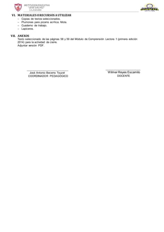INSTITUCION EDUCATIVA
“JOSÉ GÁLVEZ”
CAJABAMBA
VI. MATERIALES ORECURSOS AUTILIZAR
 Copias de textos seleccionados.
 Plumones para pizarra acrílica. Mota.
 Cuaderno de trabajo.
 Lapiceros.
VII. ANEXOS
Texto seleccionado de las páginas 58 y 59 del Módulo de Comprensión Lectora 1 (primera edición
2014) para la actividad de cierre.
Adjuntar versión PDF.
_____________________
Wilmer Reyes Escamilo
DOCENTE
_________________________
José Antonio Becerra Touzet
COORDINADOR PEDAGÓGICO
 