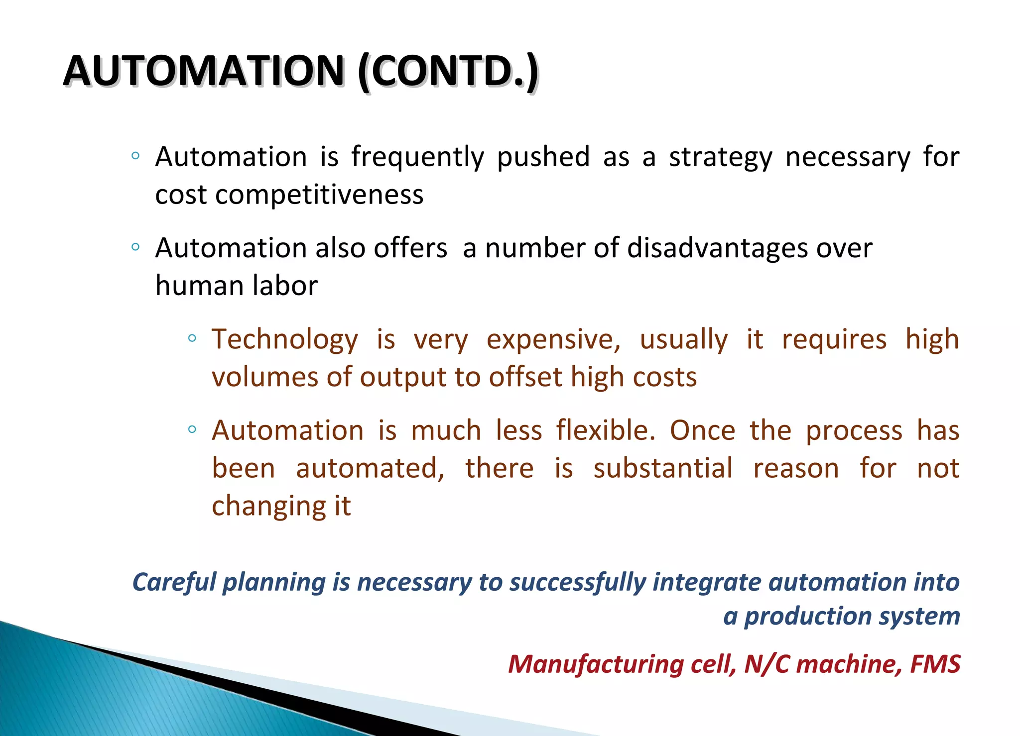 AUTOMATION (CONTD.)AUTOMATION (CONTD.)
◦ Automation is frequently pushed as a strategy necessary for
cost competitiveness
◦ Automation also offers a number of disadvantages over
human labor
◦ Technology is very expensive, usually it requires high
volumes of output to offset high costs
◦ Automation is much less flexible. Once the process has
been automated, there is substantial reason for not
changing it
Careful planning is necessary to successfully integrate automation into
a production system
Manufacturing cell, N/C machine, FMS
 