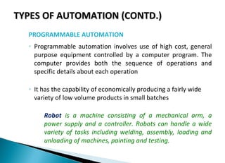 TYPES OF AUTOMATION (CONTD.)TYPES OF AUTOMATION (CONTD.)
PROGRAMMABLE AUTOMATION
◦ Programmable automation involves use of high cost, general
purpose equipment controlled by a computer program. The
computer provides both the sequence of operations and
specific details about each operation
◦ It has the capability of economically producing a fairly wide
variety of low volume products in small batches
Robot is a machine consisting of a mechanical arm, a
power supply and a controller. Robots can handle a wide
variety of tasks including welding, assembly, loading and
unloading of machines, painting and testing.
 