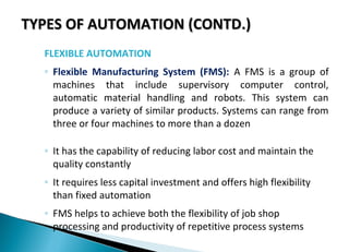 TYPES OF AUTOMATION (CONTD.)TYPES OF AUTOMATION (CONTD.)
FLEXIBLE AUTOMATION
◦ Flexible Manufacturing System (FMS): A FMS is a group of
machines that include supervisory computer control,
automatic material handling and robots. This system can
produce a variety of similar products. Systems can range from
three or four machines to more than a dozen
◦ It has the capability of reducing labor cost and maintain the
quality constantly
◦ It requires less capital investment and offers high flexibility
than fixed automation
◦ FMS helps to achieve both the flexibility of job shop
processing and productivity of repetitive process systems
 