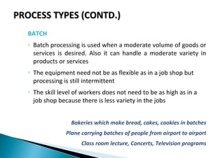 PROCESS TYPES (CONTD.)PROCESS TYPES (CONTD.)
BATCH
◦ Batch processing is used when a moderate volume of goods or
services is desired. Also it can handle a moderate variety in
products or services
◦ The equipment need not be as flexible as in a job shop but
processing is still intermittent
◦ The skill level of workers does not need to be as high as in a
job shop because there is less variety in the jobs
Bakeries which make bread, cakes, cookies in batches
Plane carrying batches of people from airport to airport
Class room lecture, Concerts, Television programs
 