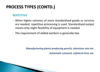 PROCESS TYPES (CONTD.)PROCESS TYPES (CONTD.)
REPETITIVE
◦ When higher volumes of more standardized goods or services
are needed, repetitive processing is used. Standardized output
means only slight flexibility of equipment is needed
◦ The requirement of skilled workers is generally low
Manufacturing plants producing pencils, television sets etc.
Automatic carwash, cafeteria lines etc.
 