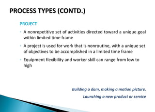 PROCESS TYPES (CONTD.)PROCESS TYPES (CONTD.)
PROJECT
◦ A nonrepetitive set of activities directed toward a unique goal
within limited time frame
◦ A project is used for work that is nonroutine, with a unique set
of objectives to be accomplished in a limited time frame
◦ Equipment flexibility and worker skill can range from low to
high
Building a dam, making a motion picture,
Launching a new product or service
 